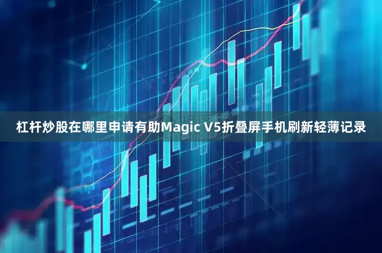 杠杆炒股在哪里申请有助Magic V5折叠屏手机刷新轻薄记录