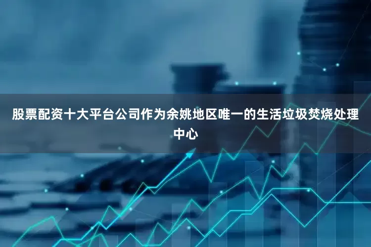 股票配资十大平台公司作为余姚地区唯一的生活垃圾焚烧处理中心