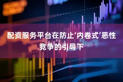 配资服务平台在防止‘内卷式’恶性竞争的引导下