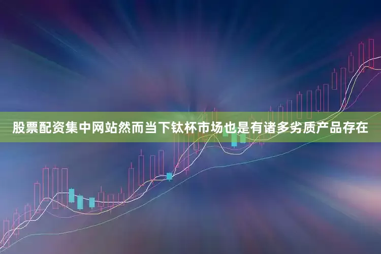 股票配资集中网站然而当下钛杯市场也是有诸多劣质产品存在