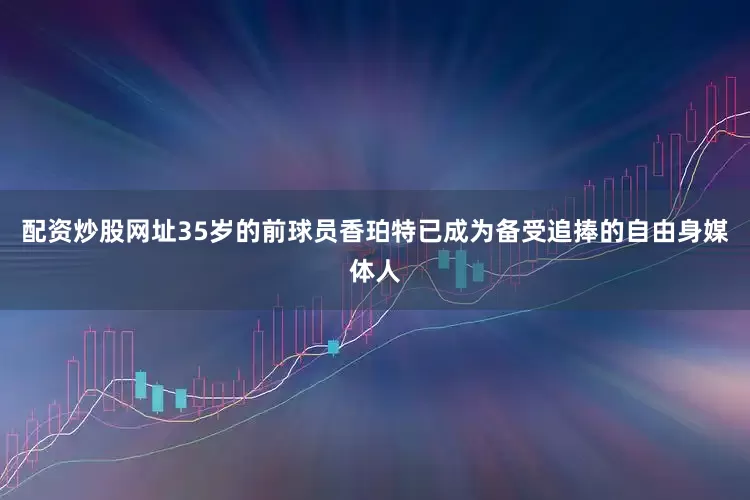 配资炒股网址35岁的前球员香珀特已成为备受追捧的自由身媒体人