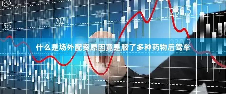 什么是场外配资原因竟是服了多种药物后驾车