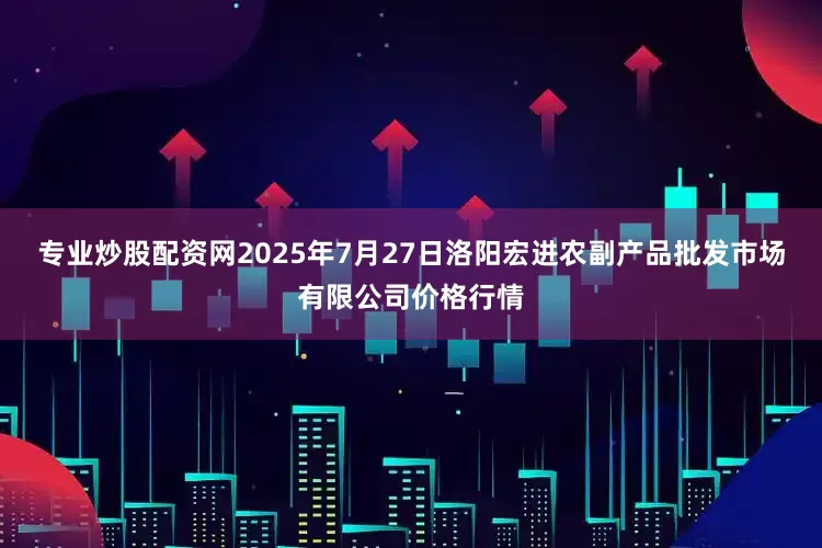 专业炒股配资网2025年7月27日洛阳宏进农副产品批发市场有限公司价格行情