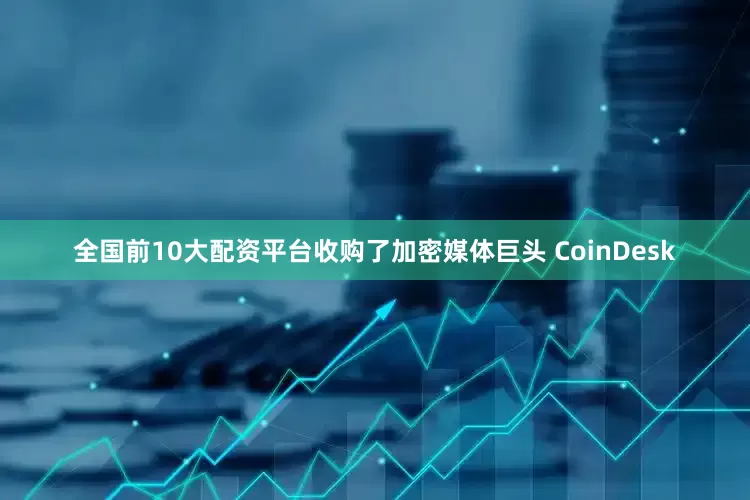 全国前10大配资平台收购了加密媒体巨头 CoinDesk