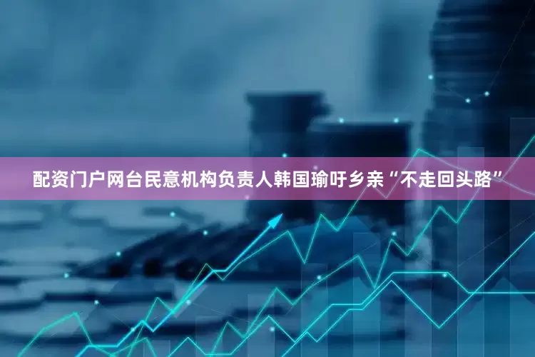 配资门户网台民意机构负责人韩国瑜吁乡亲“不走回头路”