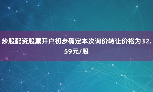 炒股配资股票开户初步确定本次询价转让价格为32.59元/股